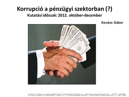 Korrupció a pénzügyi szektorban (?) Kutatási időszak: 2012. október-december A PÁLYÁZAT A NEMZETI EGYÜTTMŰKÜDÉSI ALAP TÁMOGATÁSÁVAL JÖTT LÉTRE. Kovács.