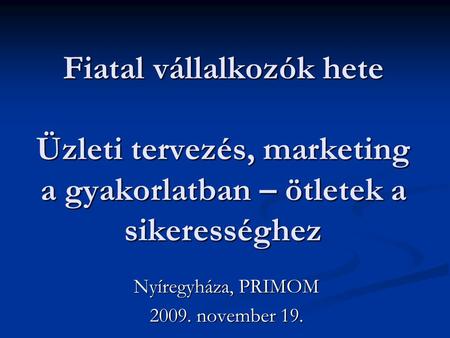 Fiatal vállalkozók hete Üzleti tervezés, marketing a gyakorlatban – ötletek a sikerességhez Nyíregyháza, PRIMOM 2009. november 19.
