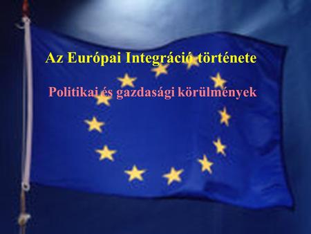 Az Európai Integráció története Politikai és gazdasági körülmények.