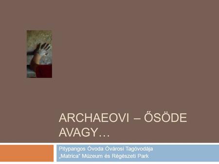 ARCHAEOVI – ŐSÖDE AVAGY… Pitypangos Óvoda Óvárosi Tagóvodája „Matrica” Múzeum és Régészeti Park.