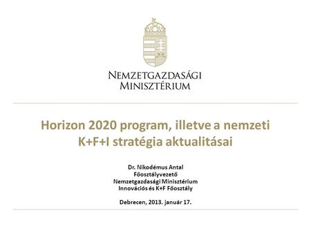 Horizon 2020 program, illetve a nemzeti K+F+I stratégia aktualitásai Dr. Nikodémus Antal Főosztályvezető Nemzetgazdasági Minisztérium Innovációs és K+F.