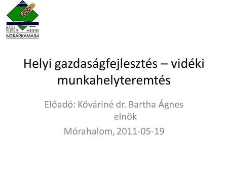 Helyi gazdaságfejlesztés – vidéki munkahelyteremtés Előadó: Kőváriné dr. Bartha Ágnes elnök Mórahalom, 2011-05-19.