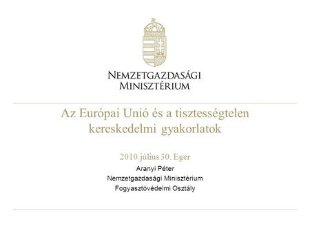 Az Európai Unió és a tisztességtelen kereskedelmi gyakorlatok 2010.július 30. Eger Aranyi Péter Nemzetgazdasági Minisztérium Fogyasztóvédelmi Osztály.