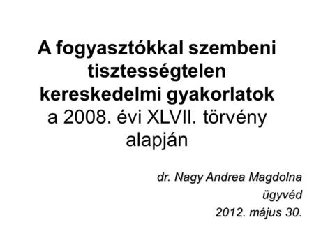 A fogyasztókkal szembeni tisztességtelen kereskedelmi gyakorlatok a 2008. évi XLVII. törvény alapján dr. Nagy Andrea Magdolna ügyvéd 2012. május 30.