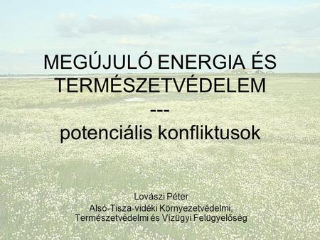 MEGÚJULÓ ENERGIA ÉS TERMÉSZETVÉDELEM --- potenciális konfliktusok Lovászi Péter Alsó-Tisza-vidéki Környezetvédelmi, Természetvédelmi és Vízügyi Felügyelőség.