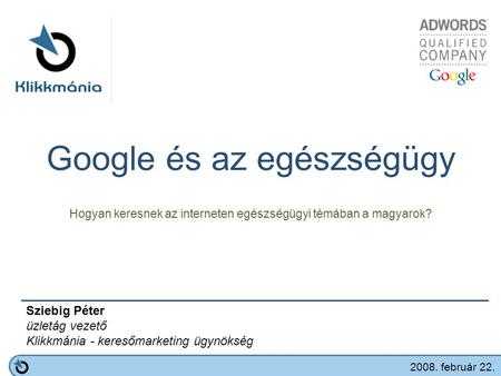 Google és az egészségügy Hogyan keresnek az interneten egészségügyi témában a magyarok? Sziebig Péter üzletág vezető Klikkmánia - keresőmarketing ügynökség.