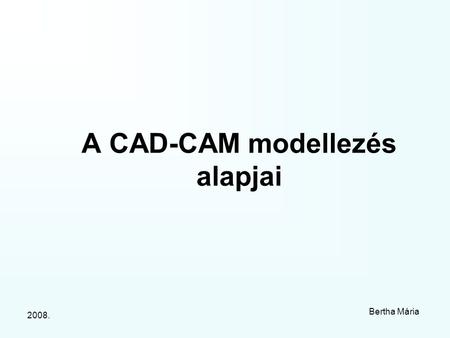 2008. Bertha Mária A CAD-CAM modellezés alapjai. 2008. Bertha Mária I.1. A számítógépi modell fogalma. A modellek alkalmazásának előnyei és szükségessége.