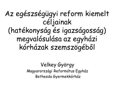 Az egészségügyi reform kiemelt céljainak (hatékonyság és igazságosság) megvalósulása az egyházi kórházak szemszögéből Velkey György Magyarországi Református.