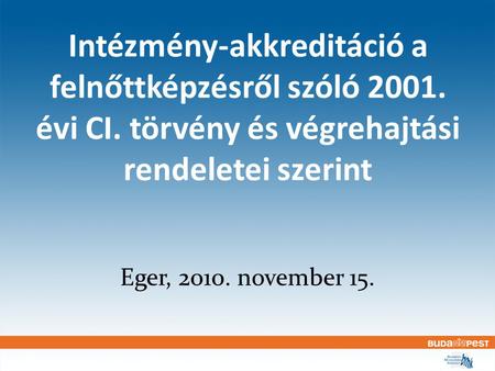 Intézmény-akkreditáció a felnőttképzésről szóló 2001. évi CI. törvény és végrehajtási rendeletei szerint Eger, 2010. november 15.