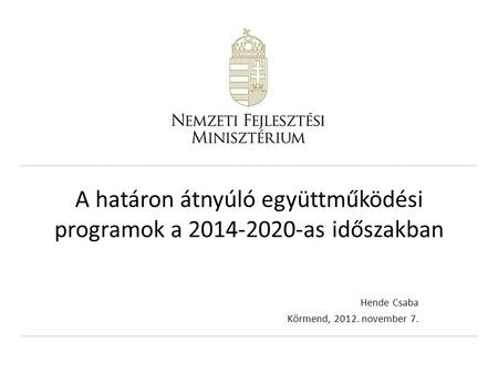 A határon átnyúló együttműködési programok a 2014-2020-as időszakban Hende Csaba Körmend, 2012. november 7.