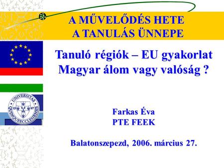 Tanuló régiók – EU gyakorlat Magyar álom vagy valóság ? Farkas Éva PTE FEEK Balatonszepezd, 2006. március 27. A MŰVELŐDÉS HETE A TANULÁS ÜNNEPE.