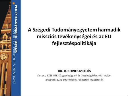 A Szegedi Tudományegyetem harmadik missziós tevékenységei és az EU fejlesztéspolitikája DR. LUKOVICS MIKLÓS Docens, SZTE GTK Közgazdaságtani és Gazdaságfejlesztési.