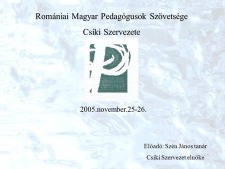 Romániai Magyar Pedagógusok Szövetsége Csíki Szervezete 2005.november.25-26. Előadó: Szén János tanár Csíki Szervezet elnöke.