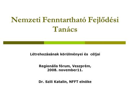 Nemzeti Fenntartható Fejlődési Tanács Létrehozásának körülményei és céljai Regionális fórum, Veszprém, 2008. november11. Dr. Szili Katalin, NFFT elnöke.