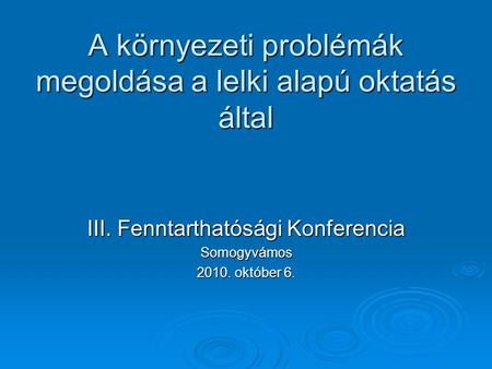 A környezeti problémák megoldása a lelki alapú oktatás által III. Fenntarthatósági Konferencia Somogyvámos 2010. október 6.