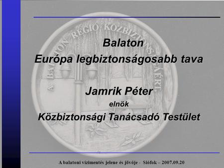 Balaton Európa legbiztonságosabb tava Jamrik Péter elnök Közbiztonsági Tanácsadó Testület A balatoni vízimentés jelene és jövője - Siófok – 2007.09.20.