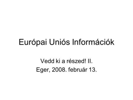 Európai Uniós Információk Vedd ki a részed! II. Eger, 2008. február 13.