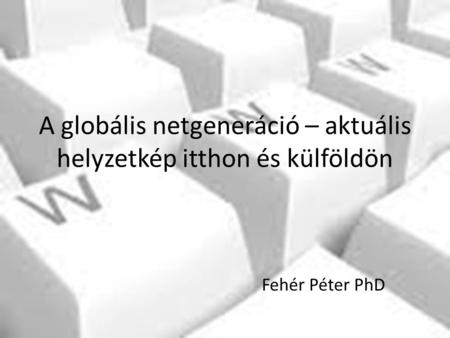 A globális netgeneráció – aktuális helyzetkép itthon és külföldön Fehér Péter PhD.