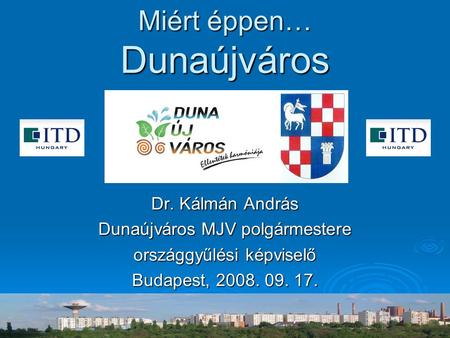 Miért éppen… Dunaújváros Dr. Kálmán András Dunaújváros MJV polgármestere országgyűlési képviselő Budapest, 2008. 09. 17.