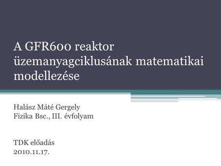 A GFR600 reaktor üzemanyagciklusának matematikai modellezése Halász Máté Gergely Fizika Bsc., III. évfolyam TDK előadás 2010.11.17.
