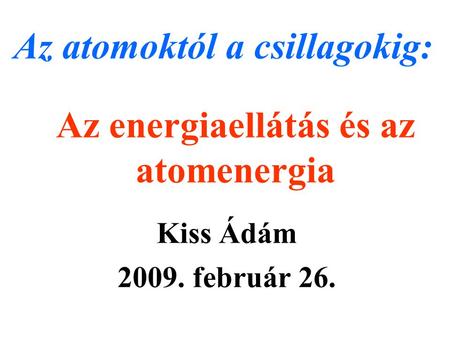 Az energiaellátás és az atomenergia Kiss Ádám 2009. február 26. Az atomoktól a csillagokig: