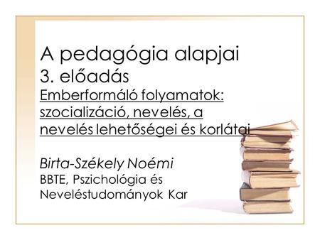 A pedagógia alapjai 3. előadás Emberformáló folyamatok: szocializáció, nevelés, a nevelés lehetőségei és korlátai Birta-Székely Noémi BBTE, Pszichológia.