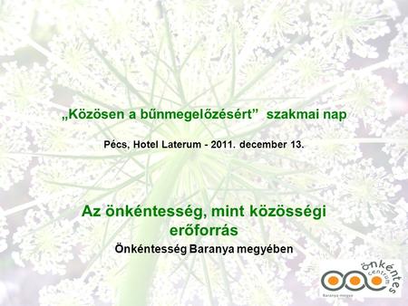 „Közösen a bűnmegelőzésért” szakmai nap Pécs, Hotel Laterum - 2011. december 13. Az önkéntesség, mint közösségi erőforrás Önkéntesség Baranya megyében.