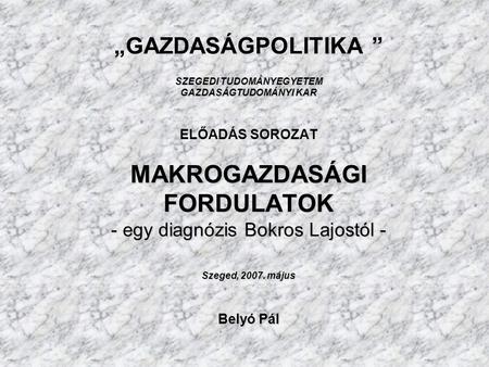 SZEGEDI TUDOMÁNYEGYETEM GAZDASÁGTUDOMÁNYI KAR MAKROGAZDASÁGI FORDULATOK - egy diagnózis Bokros Lajostól - Szeged, 2007. május Belyó Pál „GAZDASÁGPOLITIKA.