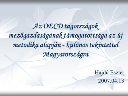 Az OECD tagországok mezőgazdaságának támogatottsága az új metodika alapján - különös tekintettel Magyarországra Hajdú Eszter 2007.04.13.