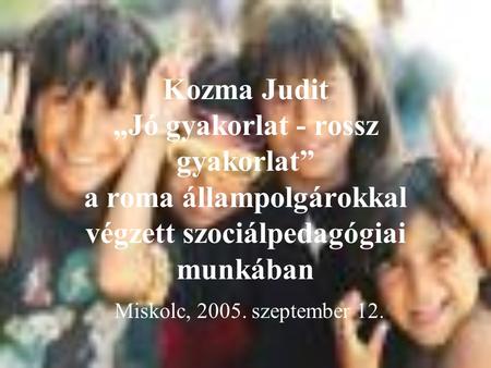 Kozma Judit „Jó gyakorlat - rossz gyakorlat” a roma állampolgárokkal végzett szociálpedagógiai munkában Miskolc, 2005. szeptember 12.