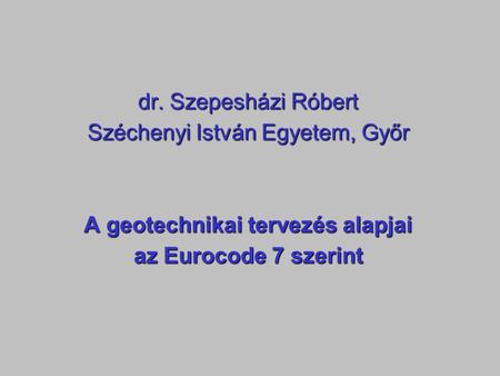 Dr. Szepesházi Róbert Széchenyi István Egyetem, Győr A geotechnikai tervezés alapjai az Eurocode 7 szerint.