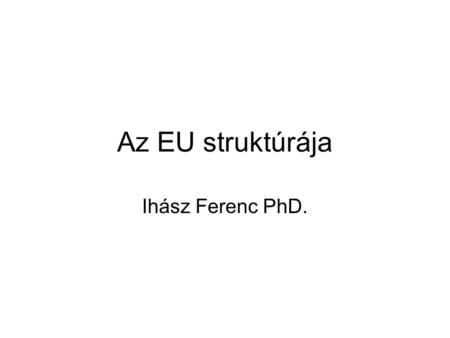 Az EU struktúrája Ihász Ferenc PhD.. Az Európai Unió sajátos és összetett jogalkotási, közösségi döntéshozatali rendszerének három legfontosabb intézménye: