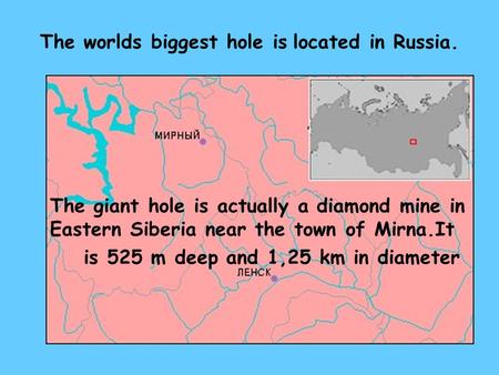 The worlds biggest hole is located in Russia. The giant hole is actually a diamond mine in Eastern Siberia near the town of Mirna.It is 525 m deep and.