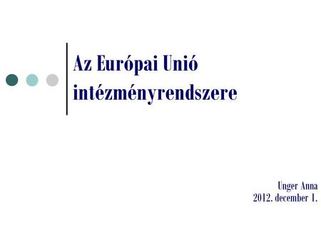 Az Európai Unió intézményrendszere Unger Anna 2012. december 1.
