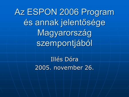 Az ESPON 2006 Program és annak jelentősége Magyarország szempontjából Illés Dóra 2005. november 26.