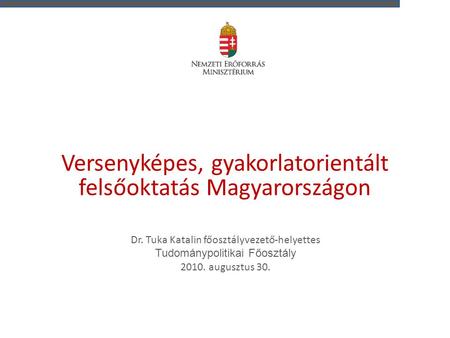 Versenyképes, gyakorlatorientált felsőoktatás Magyarországon Dr. Tuka Katalin főosztályvezető-helyettes Tudománypolitikai Főosztály 2010. augusztus 30.