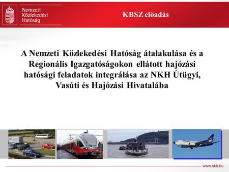 KBSZ előadás A Nemzeti Közlekedési Hatóság átalakulása és a Regionális Igazgatóságokon ellátott hajózási hatósági feladatok integrálása az NKH Útügyi,