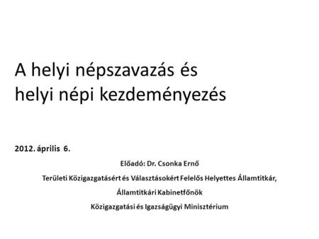 A helyi népszavazás és helyi népi kezdeményezés 2012. április 6. Előadó: Dr. Csonka Ernő Területi Közigazgatásért és Választásokért Felelős Helyettes Államtitkár,