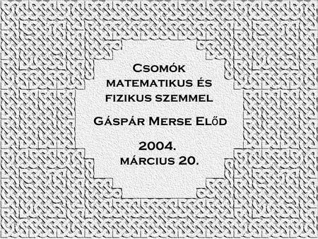 Csomók matematikus és fizikus szemmel Gáspár Merse El ő d 2004. március 20.