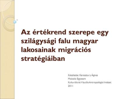 Az értékrend szerepe egy szilágysági falu magyar lakosainak migrációs stratégiáiban Készítette: Keresztury Ágnes Miskolci Egyetem Kulturális és Vizuális.
