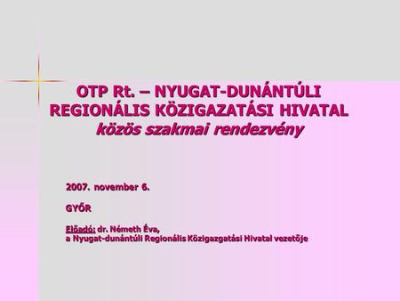 OTP Rt. – NYUGAT-DUNÁNTÚLI REGIONÁLIS KÖZIGAZATÁSI HIVATAL közös szakmai rendezvény 2007. november 6. GYŐR Előadó: dr. Németh Éva, a Nyugat-dunántúli Regionális.