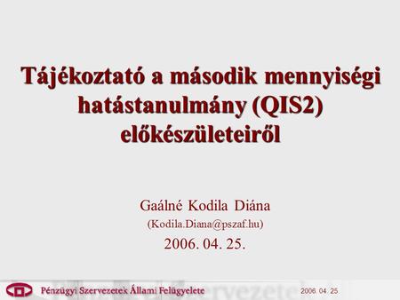 2006. 04. 25. Tájékoztató a második mennyiségi hatástanulmány (QIS2) előkészületeiről Gaálné Kodila Diána 2006. 04. 25.