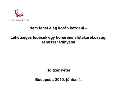 Nem lehet elég korán kezdeni – Lehetséges lépések egy koherens előtakarékossági rendszer irányába Holtzer Péter Budapest, 2010. június 4.