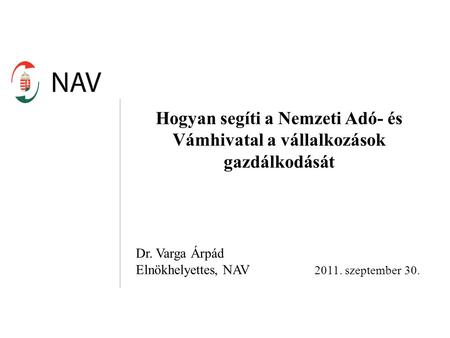 Hogyan segíti a Nemzeti Adó- és Vámhivatal a vállalkozások gazdálkodását Dr. Varga Árpád Elnökhelyettes, NAV 2011. szeptember 30.
