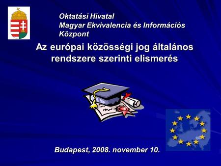 Az európai közösségi jog általános rendszere szerinti elismerés Oktatási Hivatal Magyar Ekvivalencia és Információs Központ Budapest, 2008. november 10.