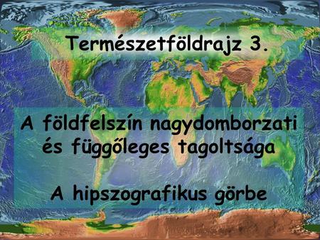 Természetföldrajz 3. A földfelszín nagydomborzati és függőleges tagoltsága A hipszografikus görbe.