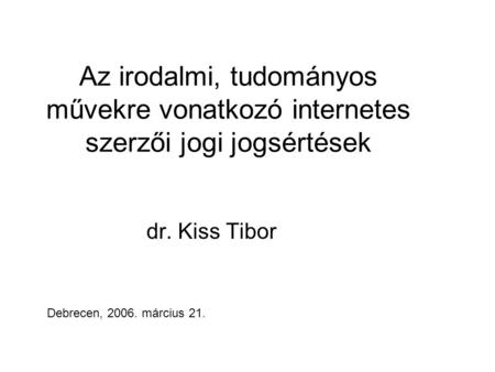 Az irodalmi, tudományos művekre vonatkozó internetes szerzői jogi jogsértések dr. Kiss Tibor Debrecen, 2006. március 21.