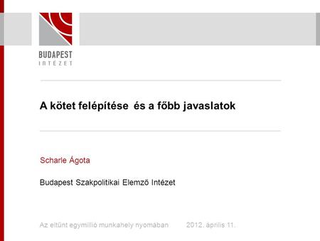 A kötet felépítése és a főbb javaslatok Scharle Ágota Budapest Szakpolitikai Elemző Intézet Az eltűnt egymillió munkahely nyomában 2012. április 11.