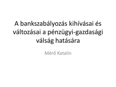 A bankszabályozás kihívásai és változásai a pénzügyi-gazdasági válság hatására Mérő Katalin.