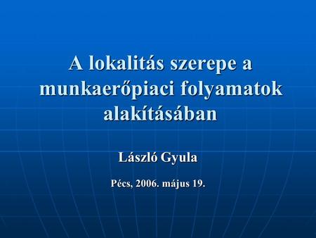 A lokalitás szerepe a munkaerőpiaci folyamatok alakításában László Gyula Pécs, 2006. május 19.